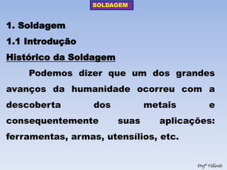 SOLDAGEM 
Profº Villardo 
1. Soldagem 1.1 Introdução Histórico da Soldagem Podemos dizer que um dos grandes avanços da humanidade ocorreu com a descoberta dos metais e consequentemente suas aplicações: ferramentas, armas, utensílios, etc.  