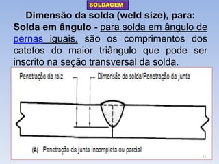 Dimensão da solda (weld size), para: 
Solda em ângulo - para solda em ângulo de pernas iguais, são os comprimentos dos catetos do maior triângulo que pode ser inscrito na seção transversal da solda. 
SOLDAGEM 
33  