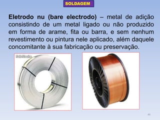 Eletrodo nu (bare electrodo) – metal de adição consistindo de um metal ligado ou não produzido em forma de arame, fita ou barra, e sem nenhum revestimento ou pintura nele aplicado, além daquele concomitante à sua fabricação ou preservação. 
SOLDAGEM 
40  