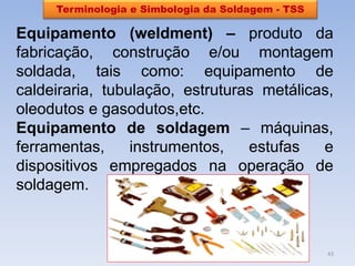 Terminologia e Simbologia da Soldagem - TSS 
Equipamento (weldment) – produto da fabricação, construção e/ou montagem soldada, tais como: equipamento de caldeiraria, tubulação, estruturas metálicas, oleodutos e gasodutos,etc. 
Equipamento de soldagem – máquinas, ferramentas, instrumentos, estufas e dispositivos empregados na operação de soldagem. 
43  