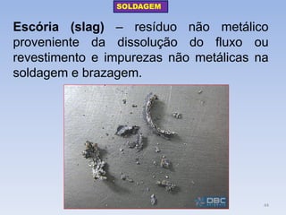 Escória (slag) – resíduo não metálico proveniente da dissolução do fluxo ou revestimento e impurezas não metálicas na soldagem e brazagem. 
SOLDAGEM 
44  