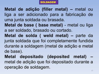 Metal de adição (filler metal) – metal ou liga a ser adicionado para a fabricação de uma junta soldada ou brasada. 
Metal de base ( base metal) - metal ou liga a ser soldado, brasado ou cortado. 
Metal de solda ( weld metal) – parte da junta soldada que foi completamente fundida durante a soldagem (metal de adição e metal de base). 
Metal depositado (deposited metal) – metal de adição que foi depositado durante a operação de soldagem. 
SOLDAGEM 
57  