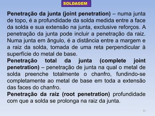 Penetração da junta (joint penetration) – numa junta de topo, é a profundidade da solda medida entre a face da solda e sua extensão na junta, exclusive reforços. A penetração da junta pode incluir a penetração da raiz. Numa junta em ângulo, é a distância entre a margem e a raiz da solda, tomada de uma reta perpendicular à superfície do metal de base. 
Penetração total da junta (complete joint penetration) – penetração de junta na qual o metal de solda preenche totalmente o chanfro, fundindo-se completamente ao metal de base em toda a extensão das faces do chanfro. 
Penetração da raiz (root penetration) profundidade com que a solda se prolonga na raiz da junta. 
SOLDAGEM 
61  