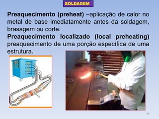 Preaquecimento (preheat) –aplicação de calor no metal de base imediatamente antes da soldagem, brasagem ou corte. 
Preaquecimento localizado (local preheating) preaquecimento de uma porção específica de uma estrutura. 
SOLDAGEM 
68  