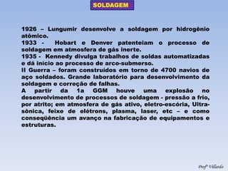 SOLDAGEM 
Profº Villardo 
1926 – Lungumir desenvolve a soldagem por hidrogênio atômico. 
1933 - Hobart e Denver patenteiam o processo de soldagem em atmosfera de gás inerte. 
1935 - Kennedy divulga trabalhos de soldas automatizadas e dá início ao processo de arco-submerso. 
II Guerra – foram construídos em torno de 4700 navios de aço soldados. Grande laboratório para desenvolvimento da soldagem e correção de falhas. 
A partir da 1a GGM houve uma explosão no desenvolvimento de processos de soldagem - pressão a frio, por atrito; em atmosfera de gás ativo, eletro-escória, Ultra- sônica, feixe de elétrons, plasma, laser, etc – e como conseqüência um avanço na fabricação de equipamentos e estruturas.  