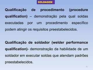 Qualificação de procedimento (procedure qualification) – demonstração pela qual soldas executadas por um procedimento específico podem atingir os requisitos preestabelecidos. 
Qualificação de soldador (welder performance qualification)- demonstração da habilidade de um soldador em executar soldas que atendam padrões preestabelecidos. 
SOLDAGEM 
72  