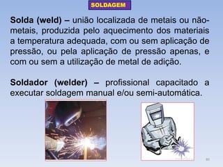 Solda (weld) – união localizada de metais ou não- metais, produzida pelo aquecimento dos materiais a temperatura adequada, com ou sem aplicação de pressão, ou pela aplicação de pressão apenas, e com ou sem a utilização de metal de adição. 
Soldador (welder) – profissional capacitado a executar soldagem manual e/ou semi-automática. 
SOLDAGEM 
80  
