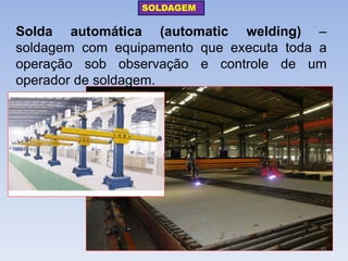 Solda automática (automatic welding) – soldagem com equipamento que executa toda a operação sob observação e controle de um operador de soldagem. 
SOLDAGEM 
81  