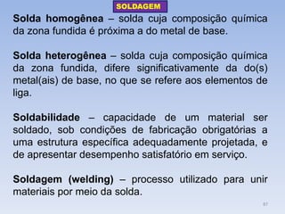 Solda homogênea – solda cuja composição química da zona fundida é próxima a do metal de base. 
Solda heterogênea – solda cuja composição química da zona fundida, difere significativamente da do(s) metal(ais) de base, no que se refere aos elementos de liga. 
Soldabilidade – capacidade de um material ser soldado, sob condições de fabricação obrigatórias a uma estrutura específica adequadamente projetada, e de apresentar desempenho satisfatório em serviço. 
Soldagem (welding) – processo utilizado para unir materiais por meio da solda. 
SOLDAGEM 
87  