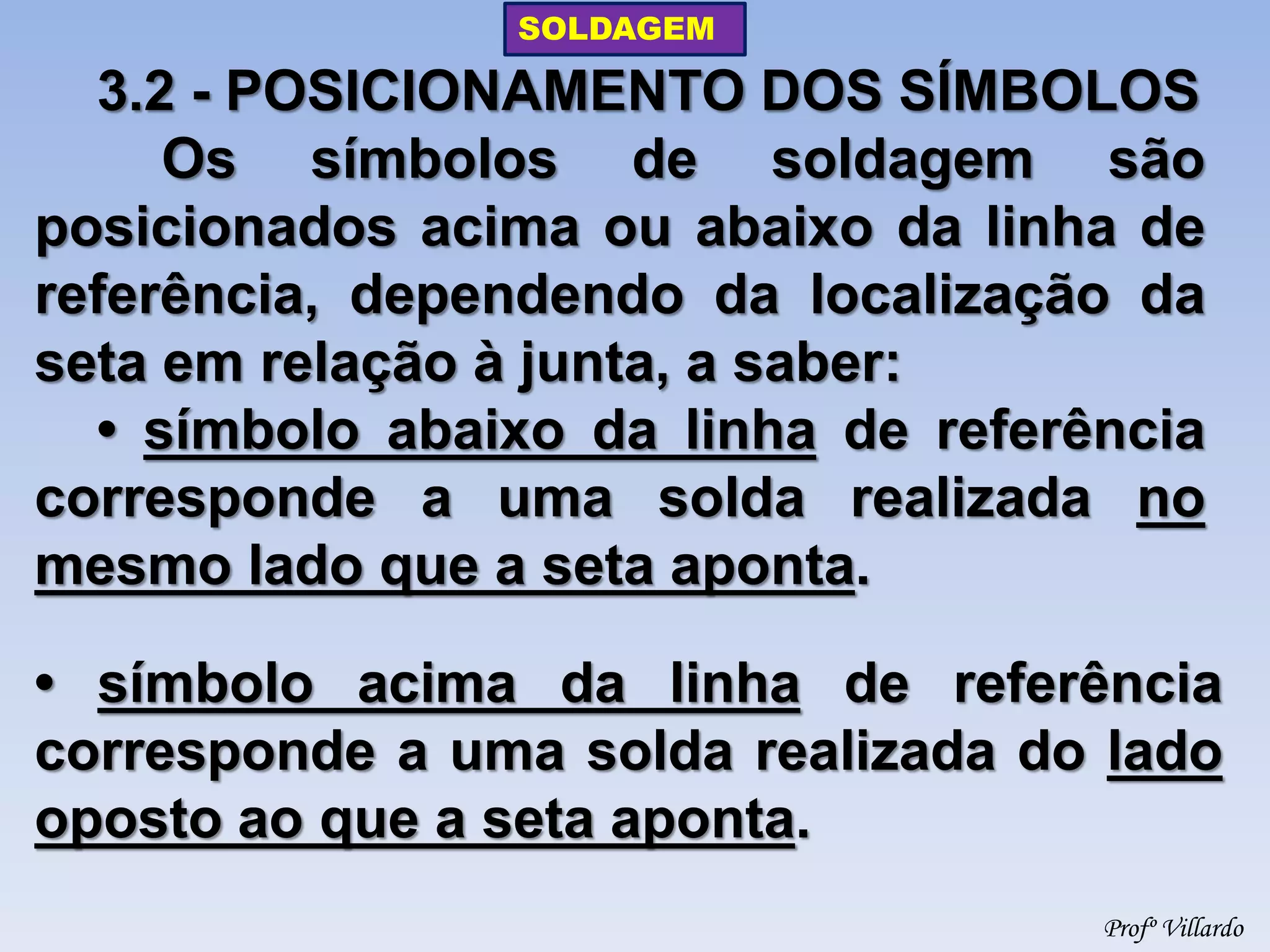 SOLDAGEM 
Profº Villardo 
3.2 - POSICIONAMENTO DOS SÍMBOLOS 
Os símbolos de soldagem são posicionados acima ou abaixo da linha de referência, dependendo da localização da seta em relação à junta, a saber: 
• símbolo abaixo da linha de referência corresponde a uma solda realizada no mesmo lado que a seta aponta. 
• símbolo acima da linha de referência corresponde a uma solda realizada do lado oposto ao que a seta aponta.  