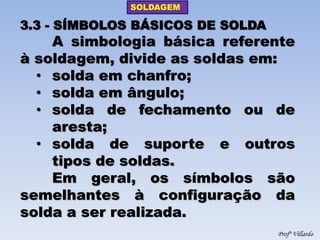 SOLDAGEM 
Profº Villardo 
3.3 - SÍMBOLOS BÁSICOS DE SOLDA A simbologia básica referente à soldagem, divide as soldas em: 
•solda em chanfro; 
•solda em ângulo; 
•solda de fechamento ou de aresta; 
•solda de suporte e outros tipos de soldas. Em geral, os símbolos são semelhantes à configuração da solda a ser realizada.  