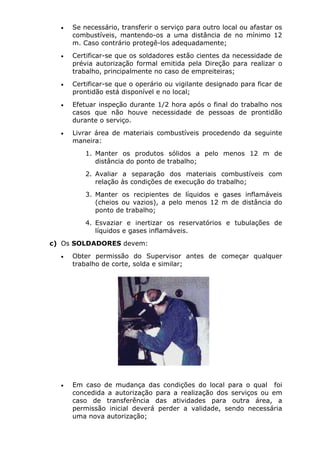 • Se necessário, transferir o serviço para outro local ou afastar os 
combustíveis, mantendo-os a uma distância de no mínimo 12 
m. Caso contrário protegê-los adequadamente; 
• Certificar-se que os soldadores estão cientes da necessidade de 
prévia autorização formal emitida pela Direção para realizar o 
trabalho, principalmente no caso de empreiteiras; 
• Certificar-se que o operário ou vigilante designado para ficar de 
prontidão está disponível e no local; 
• Efetuar inspeção durante 1/2 hora após o final do trabalho nos 
casos que não houve necessidade de pessoas de prontidão 
durante o serviço. 
• Livrar área de materiais combustíveis procedendo da seguinte 
maneira: 
1. Manter os produtos sólidos a pelo menos 12 m de 
distância do ponto de trabalho; 
2. Avaliar a separação dos materiais combustíveis com 
relação às condições de execução do trabalho; 
3. Manter os recipientes de líquidos e gases inflamáveis 
(cheios ou vazios), a pelo menos 12 m de distância do 
ponto de trabalho; 
4. Esvaziar e inertizar os reservatórios e tubulações de 
líquidos e gases inflamáveis. 
c) Os SOLDADORES devem: 
• Obter permissão do Supervisor antes de começar qualquer 
trabalho de corte, solda e similar; 
• Em caso de mudança das condições do local para o qual foi 
concedida a autorização para a realização dos serviços ou em 
caso de transferência das atividades para outra área, a 
permissão inicial deverá perder a validade, sendo necessária 
uma nova autorização; 
 
