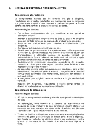 6. MEDIDAS DE PREVENÇÃO NOS EQUIPAMENTOS 
Equipamento gás/oxigênio 
Os componentes básicos são os cilindros de gás e oxigênio, 
reguladores de pressão, tubulações ou mangueiras para a condução 
dos gases e um maçarico para misturar e queimar os gases de forma 
controlada para permitir a execução de solda ou corte. 
Recomendações básicas: 
• Só utilizar equipamentos de boa qualidade e em perfeitas 
condições de uso; 
• Manter o equipamento limpo e livre de óleo ou graxa. O oxigênio 
puro em contato com óleo ou graxa pode produzir uma explosão; 
• Reservar um equipamento para trabalhar exclusivamente com 
oxigênio; 
• Armazenar adequadamente cilindros de gás; 
• Os cilindros de gás devem ser transportados com cuidado para que 
não caiam ou sofram impactos. Os cilindros de acetileno devem ser 
transportados e utilizados sempre na posição vertical, se 
acidentalmente forem deixados na horizontal, só utilizá-los após 
permanecerem durante 24 horas na posição vertical; 
• Periodicamente encaminhar maçarico, reguladores de pressão, 
canetas e bicos para que sejam testados pelo fabricante ou 
representante por ele indicado; 
• As conexões devem estar adequadamente apertadas para evitar 
vazamentos. Inspecionar periodicamente o conjunto para detectar 
corte/pontos queimados nas mangueiras, desgaste por abrasão e 
outros defeitos; 
• A mangueira para oxigênio deve ser verde e a do gás combustível 
vermelha; 
• Reparos em maçaricos, reguladores e outros componentes só 
devem ser efetuados por pessoal especializado. 
Equipamento de solda a arco 
Recomendações básicas: 
• Só utilizar equipamentos de boa qualidade e em perfeitas condições 
de uso; 
• As instalações, rede elétrica e o sistema de aterramento da 
máquina de solda inclusive de sua carenagem devem atender ao 
estabelecido nas normas da Associação Brasileira de Normas 
Técnicas (ABNT) para instalações de Baixa Tensão. 
• Tomar os devidos cuidados no armazenamento e manipulação dos 
cilindros de gases para proteção de soldas (CO², hélio e argônio). 
Nos locais de trabalho os cilindros devem ser protegidos contra 
quedas ou impactos e não devem ficar eletricamente ligados à 
terra. 
 