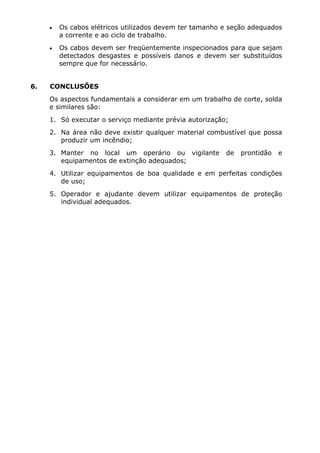 • Os cabos elétricos utilizados devem ter tamanho e seção adequados 
a corrente e ao ciclo de trabalho. 
• Os cabos devem ser freqüentemente inspecionados para que sejam 
detectados desgastes e possíveis danos e devem ser substituídos 
sempre que for necessário. 
6. CONCLUSÕES 
Os aspectos fundamentais a considerar em um trabalho de corte, solda 
e similares são: 
1. Só executar o serviço mediante prévia autorização; 
2. Na área não deve existir qualquer material combustível que possa 
produzir um incêndio; 
3. Manter no local um operário ou vigilante de prontidão e 
equipamentos de extinção adequados; 
4. Utilizar equipamentos de boa qualidade e em perfeitas condições 
de uso; 
5. Operador e ajudante devem utilizar equipamentos de proteção 
individual adequados. 
 