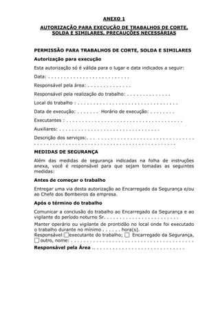 ANEXO 1 
AUTORIZAÇÃO PARA EXECUÇÃO DE TRABALHOS DE CORTE, 
SOLDA E SIMILARES, PRECAUÇÕES NECESSÁRIAS 
PERMISSÃO PARA TRABALHOS DE CORTE, SOLDA E SIMILARES 
Autorização para execução 
Esta autorização só é válida para o lugar e data indicados a seguir: 
Data: . . . . . . . . . . . . . . . . . . . . . . . . . . 
Responsável pela área: . . . . . . . . . . . . . . 
Responsável pela realização do trabalho: . . . . . . . . . . . . . . 
Local do trabalho : . . . . . . . . . . . . . . . . . . . . . . . . . . . . . . . . 
Data de execução: . . . . . . . Horário de execução: . . . . . . . . 
Executantes : . . . . . . . . . . . . . . . . . . . . . . . . . . . . . . . . . . . . . 
Auxiliares: . . . . . . . . . . . . . . . . . . . . . . . . . . . . . . . . 
Descrição dos serviços:. . . . . . . . . . . . . . . . . . . . . . . . . . . . . . . . . 
. . . . . . . . . . . . . . . . . . . . . . . . . . . . . . . . . . . . . . . . . . . . . 
MEDIDAS DE SEGURANÇA 
Além das medidas de segurança indicadas na folha de instruções 
anexa, você é responsável para que sejam tomadas as seguintes 
medidas: 
Antes de começar o trabalho 
Entregar uma via desta autorização ao Encarregado da Segurança e/ou 
ao Chefe dos Bombeiros da empresa. 
Após o término do trabalho 
Comunicar a conclusão do trabalho ao Encarregado da Segurança e ao 
vigilante do período noturno Sr. . . . . . . . . . . . . . . . . . . . . . . . 
Manter operário ou vigilante de prontidão no local onde foi executado 
o trabalho durante no mínimo . . . . . . hora(s). 
Responsável: executante do trabalho; Encarregado da Segurança, 
outro, nome: . . . . . . . . . . . . . . . . . . . . . . . . . . . . . . . . . . . . . . . 
Responsável pela Área .. . . . . . . . . . . . . . . . . . . . . . . . . . . . . 
 