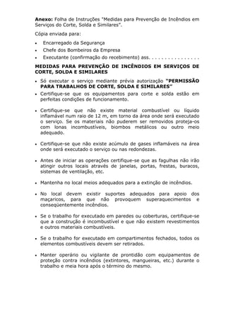 Anexo: Folha de Instruções "Medidas para Prevenção de Incêndios em 
Serviços do Corte, Solda e Similares”. 
Cópia enviada para: 
• Encarregado da Segurança 
• Chefe dos Bombeiros da Empresa 
• Executante (confirmação do recebimento) ass. . . . . . . . . . . . . . . . 
MEDIDAS PARA PREVENÇÃO DE INCÊNDIOS EM SERVIÇOS DE 
CORTE, SOLDA E SIMILARES 
• Só executar o serviço mediante prévia autorização “PERMISSÃO 
PARA TRABALHOS DE CORTE, SOLDA E SIMILARES” 
• Certifique-se que os equipamentos para corte e solda estão em 
perfeitas condições de funcionamento. 
• Certifique-se que não existe material combustível ou líquido 
inflamável num raio de 12 m, em torno da área onde será executado 
o serviço. Se os materiais não puderem ser removidos proteja-os 
com lonas incombustíveis, biombos metálicos ou outro meio 
adequado. 
• Certifique-se que não existe acúmulo de gases inflamáveis na área 
onde será executado o serviço ou nas redondezas. 
• Antes de iniciar as operações certifique-se que as fagulhas não irão 
atingir outros locais através de janelas, portas, frestas, buracos, 
sistemas de ventilação, etc. 
• Mantenha no local meios adequados para a extinção de incêndios. 
• No local devem existir suportes adequados para apoio dos 
maçaricos, para que não provoquem superaquecimentos e 
conseqüentemente incêndios. 
• Se o trabalho for executado em paredes ou coberturas, certifique-se 
que a construção é incombustível e que não existem revestimentos 
e outros materiais combustíveis. 
• Se o trabalho for executado em compartimentos fechados, todos os 
elementos combustíveis devem ser retirados. 
• Manter operário ou vigilante de prontidão com equipamentos de 
proteção contra incêndios (extintores, mangueiras, etc.) durante o 
trabalho e meia hora após o término do mesmo. 

