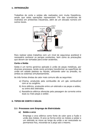 1. INTRODUÇÃO 
Trabalhos de corte e soldas são realizados com muita freqüência, 
sendo que estas operações representam 7% das ocorrências de 
incêndios em ambientes industriais, além de um elevado número em 
outros locais. 
ROLDANAS 
DE 
ARRASTE 
TRANSFORMADOR 
RETIFICADOR 
CARRETEL 
PARA 
ARAME 
MANÔMETROS, 
REGULADOR DE 
PRESSÃO E 
MEDIDOR DE 
VAZAÃO 
ELETRO 
VÁLVULA 
TERRA TOCHA 
CILINDRO C/ GÁS 
DE PROTEÇÃO 
Para realizar estes trabalhos com um nível de segurança aceitável é 
necessário conhecer os perigos existentes, bem como as precauções 
que devem ser tomadas para evitar acidentes. 
Corte e Solda 
Solda é um termo genérico aplicado à união de peças metálicas, por 
diversos processos, tendo como princípio transformar as superfícies de 
união em estado pastoso ou líquido, utilizando calor ou pressão, ou 
ambos os sistemas simultaneamente. 
As três fontes diretas de calor mais comuns são as seguintes: 
a) Chama, produzida pela combustão de um gás combustível 
com ar ou oxigênio. 
b) Arco elétrico, produzido entre um eletrodo e as peças a soldar, 
ou entre dois eletrodos. 
c) Resistência elétrica oferecida pela passagem de corrente entre 
duas ou mais peças a soldar. 
2. TIPOS DE CORTE E SOLDA 
2.1 Processos com Emprego de Eletricidade 
a) Solda a arco 
Emprega o arco elétrico como fonte de calor para a fusão e 
união dos metais. O arco se forma entre os metais a soldar e 
um eletrodo se move ao longo da união a ser executada ou 
permanece fixo, movendo-se a peça sob o mesmo. 
 