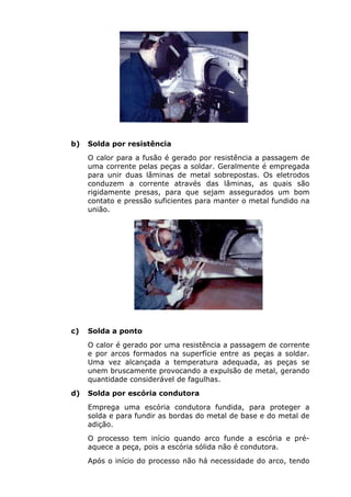 b) Solda por resistência 
O calor para a fusão é gerado por resistência a passagem de 
uma corrente pelas peças a soldar. Geralmente é empregada 
para unir duas lâminas de metal sobrepostas. Os eletrodos 
conduzem a corrente através das lâminas, as quais são 
rigidamente presas, para que sejam assegurados um bom 
contato e pressão suficientes para manter o metal fundido na 
união. 
c) Solda a ponto 
O calor é gerado por uma resistência a passagem de corrente 
e por arcos formados na superfície entre as peças a soldar. 
Uma vez alcançada a temperatura adequada, as peças se 
unem bruscamente provocando a expulsão de metal, gerando 
quantidade considerável de fagulhas. 
d) Solda por escória condutora 
Emprega uma escória condutora fundida, para proteger a 
solda e para fundir as bordas do metal de base e do metal de 
adição. 
O processo tem início quando arco funde a escória e pré-aquece 
a peça, pois a escória sólida não é condutora. 
Após o início do processo não há necessidade do arco, tendo 
 