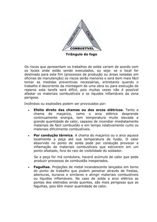 COMBUSTÍVEL 
Triângulo do fogo 
Os riscos que apresentam os trabalhos de solda variam de acordo com 
os locais onde estão sendo executados, ou seja: se o local for 
destinado para este fim (processos de produção ou áreas isoladas em 
oficinas de manutenção) os riscos serão menores e será bem mais fácil 
tomar as medidas preventivas necessárias, entretanto quando o 
trabalho é decorrente da montagem de uma obra ou para execução de 
reparos esta tarefa será difícil, pois muitas vezes não é possível 
afastar os materiais combustíveis e os líquidos inflamáveis da zona 
perigosa. 
Incêndios ou explosões podem ser provocados por: 
• Efeito direto das chamas ou dos arcos elétricos. Tanto a 
chama do maçarico, como o arco elétrico desprende 
continuamente energia, tem temperatura muito elevada e 
grande quantidade de calor, capazes de incendiar imediatamente 
materiais de fácil combustão e em tempo relativamente curto os 
materiais dificilmente combustíveis. 
• Por condução térmica. A chama do maçarico ou o arco aquece 
localmente a peça até sua temperatura de fusão. O calor 
absorvido no ponto de solda pode por condução provocar a 
inflamação de materiais combustíveis que estiverem em um 
ponto afastado, fora do raio de visibilidade do soldador. 
Se a peça for má condutora, haverá acúmulo de calor que pode 
produzir processos de combustão inesperados. 
• Fagulhas. Projeções de metal incandescente lançados em torno 
do ponto de trabalho que podem penetrar através de frestas, 
aberturas, buracos e similares e atingir materiais combustíveis 
ou líquidos inflamáveis. No caso de solda a arco elétrico as 
pontas dos eletrodos ainda quentes, são mais perigosas que as 
fagulhas, pois têm maior quantidade de calor. 
 