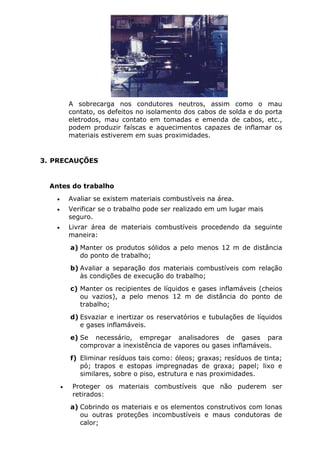 A sobrecarga nos condutores neutros, assim como o mau 
contato, os defeitos no isolamento dos cabos de solda e do porta 
eletrodos, mau contato em tomadas e emenda de cabos, etc., 
podem produzir faíscas e aquecimentos capazes de inflamar os 
materiais estiverem em suas proximidades. 
3. PRECAUÇÕES 
Antes do trabalho 
• Avaliar se existem materiais combustíveis na área. 
• Verificar se o trabalho pode ser realizado em um lugar mais 
seguro. 
• Livrar área de materiais combustíveis procedendo da seguinte 
maneira: 
a) Manter os produtos sólidos a pelo menos 12 m de distância 
do ponto de trabalho; 
b) Avaliar a separação dos materiais combustíveis com relação 
às condições de execução do trabalho; 
c) Manter os recipientes de líquidos e gases inflamáveis (cheios 
ou vazios), a pelo menos 12 m de distância do ponto de 
trabalho; 
d) Esvaziar e inertizar os reservatórios e tubulações de líquidos 
e gases inflamáveis. 
e) Se necessário, empregar analisadores de gases para 
comprovar a inexistência de vapores ou gases inflamáveis. 
f) Eliminar resíduos tais como: óleos; graxas; resíduos de tinta; 
pó; trapos e estopas impregnadas de graxa; papel; lixo e 
similares, sobre o piso, estrutura e nas proximidades. 
• Proteger os materiais combustíveis que não puderem ser 
retirados: 
a) Cobrindo os materiais e os elementos construtivos com lonas 
ou outras proteções incombustíveis e maus condutoras de 
calor; 
 