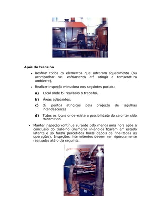 Após do trabalho 
• Resfriar todos os elementos que sofreram aquecimento (ou 
acompanhar seu esfriamento até atingir a temperatura 
ambiente). 
• Realizar inspeção minuciosa nos seguintes pontos: 
a) Local onde foi realizado o trabalho. 
b) Áreas adjacentes. 
c) Os pontos atingidos pela projeção de fagulhas 
incandescentes. 
d) Todos os locais onde existe a possibilidade do calor ter sido 
transmitido 
• Manter inspeção contínua durante pelo menos uma hora após a 
conclusão do trabalho (inúmeros incêndios ficaram em estado 
latente e só foram percebidos horas depois de finalizadas as 
operações). Inspeções intermitentes devem ser rigorosamente 
realizadas até o dia seguinte. 
 
