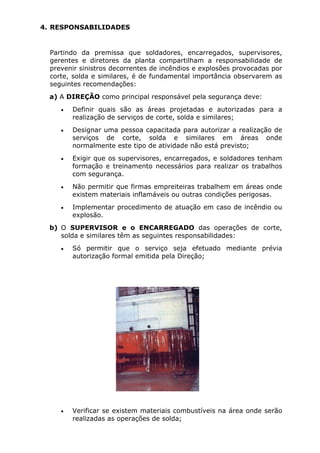 4. RESPONSABILIDADES 
Partindo da premissa que soldadores, encarregados, supervisores, 
gerentes e diretores da planta compartilham a responsabilidade de 
prevenir sinistros decorrentes de incêndios e explosões provocadas por 
corte, solda e similares, é de fundamental importância observarem as 
seguintes recomendações: 
a) A DIREÇÃO como principal responsável pela segurança deve: 
• Definir quais são as áreas projetadas e autorizadas para a 
realização de serviços de corte, solda e similares; 
• Designar uma pessoa capacitada para autorizar a realização de 
serviços de corte, solda e similares em áreas onde 
normalmente este tipo de atividade não está previsto; 
• Exigir que os supervisores, encarregados, e soldadores tenham 
formação e treinamento necessários para realizar os trabalhos 
com segurança. 
• Não permitir que firmas empreiteiras trabalhem em áreas onde 
existem materiais inflamáveis ou outras condições perigosas. 
• Implementar procedimento de atuação em caso de incêndio ou 
explosão. 
b) O SUPERVISOR e o ENCARREGADO das operações de corte, 
solda e similares têm as seguintes responsabilidades: 
• Só permitir que o serviço seja efetuado mediante prévia 
autorização formal emitida pela Direção; 
• Verificar se existem materiais combustíveis na área onde serão 
realizadas as operações de solda; 
 