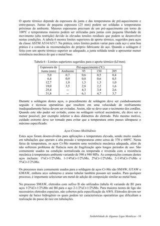 Soldabilidade de Algumas Ligas Metálicas - 10
O aporte térmico depende da espessura da junta e das temperaturas de pré-aquecimento e
entre-passes. Juntas de pequena espessura (25 mm) podem ser soldadas a temperaturas
próximas da ambiente. Maiores espessuras precisam de um pré-aquecimento em torno de
100ºC e temperaturas maiores podem ser utilizadas para juntas com pequena liberdade de
movimento (alta restrição) devido às elevadas tensões residuais que podem se desenvolver
nestas condições. A tabela 6 mostra limites superiores de aporte térmico, sugeridos para aços
da classe ASTM A514/A517. Na prática, estes limites podem variar para cada aço e uma boa
prática é a consulta às recomendações do próprio fabricante do aço. Quando a soldagem é
feita com um aporte térmico superior ao adequado, a junta soldada tende a apresentar menor
resistência mecânica do que o metal base.
Tabela 6 - Limites superiores sugeridos para o aporte térmico (kJ/mm).
Espessura da Pré-aquecimento (ºC)
Junta (mm) Ambiente 95 150 205
5,0
6,4
12,7
19,0
25,4
31,8
0,7
0,9
1,9
3,5
--
--
0,6
0,8
1,5
2,8
4,3
6,1
0,5
0,6
1,3
2,2
3,4
4,7
0,4
0,5
1,0
1,6
2,6
3,7
Durante a soldagem destes aços, o procedimento de soldagem deve ser cuidadosamente
seguido e técnicas operatórias que resultem em uma velocidade de resfriamento
inadequadamente baixa devem ser evitadas. Assim, não se deve usar o tecimento dos cordões.
Quando este não puder ser evitado, como na soldagem vertical ascendente, ele deve ser o
menor possível, por exemplo inferior a dois diâmetros do eletrodo. Pelo mesmo motivo,
cuidado extremo deve ser tomado para evitar que a temperatura entre passes ultrapasse o
máximo especificado.
Aços Cromo-Molibdênio
Estes aços foram desenvolvidos para aplicações a temperatura elevada, sendo muito usados
em tubulações que operam a alta pressão e temperaturas entre cerca de 370 e 600ºC. Nesta
faixa de temperatura, os aços Cr-Mo mantém uma resistência mecânica adequada, além de
não sofrerem problema de fluência nem de fragilização após longos períodos de uso. São
comumente usados na condição normalizada ou temperada e revenida com a resistência
mecânica à temperatura ambiente variando de 590 a 940 MPa. As composições comuns destes
aços incluem: 1%Cr-1/2%Mo, 1-1/4%Cr-1/2%Mo, 2%Cr-1/2%Mo, 2-1/4%Cr-1%Mo e
5%Cr-1/2%Mo.
Os processos mais comumente usados para a soldagem de aços Cr-Mo são SMAW, GTAW e
GMAW, embora arco submerso e arame tubular também possam ser usados. Para qualquer
processo, é importante selecionar um metal de adição de composição similar ao metal base.
No processo SMAW, eletrodos com sufixo B são utilizados (tabela 4) variando de B1 para
aços 1/2%Cr-1/2%Mo até B4 para o aço 2-1/2%Cr-1/2%Mo. Para maiores teores de liga são
necessários eletrodos especiais, não cobertos pela especificação da AWS. Eletrodos devem ser
sempre de baixo hidrogênio os quais podem ter características operatórias que dificultam a
realização do passe de raiz em tubulações.
 