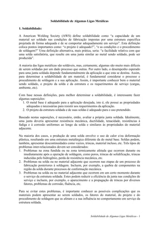 Soldabilidade de Algumas Ligas Metálicas - 1
Soldabilidade de Algumas Ligas Metálicas
1. Soldabilidade:
A American Welding Society (AWS) define soldabilidade como “a capacidade de um
material ser soldado nas condições de fabricação impostas por uma estrutura específica
projetada de forma adequada e de se comportar adequadamente em serviço”. Esta definição
coloca pontos importantes como: “o projeto é adequado?”, “e as condições e o procedimento
de soldagem?” Uma definição alternativa, mais prática, seria: “a facilidade relativa com que
uma solda satisfatória, que resulte em uma junta similar ao metal sendo soldado, pode ser
produzida”.
A maioria das ligas metálicas são soldáveis, mas, certamente, algumas são muito mais difíceis
de serem soldadas por um dado processo que outras. Por outro lado, o desempenho esperado
para uma junta soldada depende fundamentalmente da aplicação a que esta se destina. Assim,
para determinar a soldabilidade de um material, é fundamental considerar o processo e
procedimento de soldagem e a sua aplicação. Assim, é importante conhecer bem o material
sendo soldado, o projeto da solda e da estrutura e os requerimentos de serviço (cargas,
ambiente, etc).
Com base nessas definições, para melhor determinar a soldabilidade, é interessante fazer
algumas suposições:
1. O metal base é adequado para a aplicação desejada, isto é, ele possui as propriedades
adequadas e necessárias para resistir aos requerimentos da aplicação.
2. O projeto da estrutura soldada e de suas soldas é adequado para o uso pretendido.
Baseado nestas suposições, é necessário, então, avaliar a própria junta soldada. Idealmente,
uma junta deveria apresentar resistência mecânica, ductilidade, tenacidade, resistências à
fadiga e à corrosão uniformes ao longo da solda e similares às propriedades do material
adjacente.
Na maioria dos casos, a produção de uma solda envolve o uso de calor e/ou deformação
plástica, resultando em uma estrutura metalúrgica diferente da do metal base. Soldas podem,
também, apresentar descontinuidades como vazios, trincas, material incluso, etc. Três tipos de
problemas inter-relacionados devem ser considerados:
1. Problemas na zona fundida ou na zona termicamente afetada que ocorrem durante ou
imediatamente após a operação de soldagem, como poros, trincas de solidificação, trincas
induzidas pelo hidrogênio, perda de resistência mecânica, etc.
2. Problemas na solda ou no material adjacente que ocorrem nas etapas de um processo de
fabricação posteriores à soldagem. Incluem, por exemplo, a quebra de componentes na
região da solda durante processos de conformação mecânica.
3. Problemas na solda ou no material adjacente que ocorrem em um certo momento durante
o serviço da estrutura soldada. Estes podem reduzir a eficiência da junta nas condições de
serviço e incluem, por exemplo, o aparecimento e a propagação de trincas por diversos
fatores, problemas de corrosão, fluência, etc.
Para se evitar estes problemas, é importante conhecer as possíveis complicações que os
materiais podem apresentar ao serem soldados, os fatores do material, do projeto e do
procedimento de soldagem que as afetam e a sua influência no comportamento em serviço da
estrutura soldada.
 
