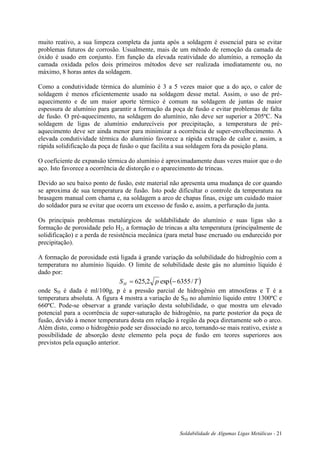 Soldabilidade de Algumas Ligas Metálicas - 21
muito reativo, a sua limpeza completa da junta após a soldagem é essencial para se evitar
problemas futuros de corrosão. Usualmente, mais de um método de remoção da camada de
óxido é usado em conjunto. Em função da elevada reatividade do alumínio, a remoção da
camada oxidada pelos dois primeiros métodos deve ser realizada imediatamente ou, no
máximo, 8 horas antes da soldagem.
Como a condutividade térmica do alumínio é 3 a 5 vezes maior que a do aço, o calor de
soldagem é menos eficientemente usado na soldagem desse metal. Assim, o uso de pré-
aquecimento e de um maior aporte térmico é comum na soldagem de juntas de maior
espessura de alumínio para garantir a formação da poça de fusão e evitar problemas de falta
de fusão. O pré-aquecimento, na soldagem do alumínio, não deve ser superior a 205ºC. Na
soldagem de ligas de alumínio endurecíveis por precipitação, a temperatura de pré-
aquecimento deve ser ainda menor para minimizar a ocorrência de super-envelhecimento. A
elevada condutividade térmica do alumínio favorece a rápida extração de calor e, assim, a
rápida solidificação da poça de fusão o que facilita a sua soldagem fora da posição plana.
O coeficiente de expansão térmica do alumínio é aproximadamente duas vezes maior que o do
aço. Isto favorece a ocorrência de distorção e o aparecimento de trincas.
Devido ao seu baixo ponto de fusão, este material não apresenta uma mudança de cor quando
se aproxima de sua temperatura de fusão. Isto pode dificultar o controle da temperatura na
brasagem manual com chama e, na soldagem a arco de chapas finas, exige um cuidado maior
do soldador para se evitar que ocorra um excesso de fusão e, assim, a perfuração da junta.
Os principais problemas metalúrgicos de soldabilidade do alumínio e suas ligas são a
formação de porosidade pelo H2, a formação de trincas a alta temperatura (principalmente de
solidificação) e a perda de resistência mecânica (para metal base encruado ou endurecido por
precipitação).
A formação de porosidade está ligada à grande variação da solubilidade do hidrogênio com a
temperatura no alumínio líquido. O limite de solubilidade deste gás no alumínio líquido é
dado por:
 TpSH /6355exp2,625 
onde SH é dada é ml/100g, p é a pressão parcial de hidrogênio em atmosferas e T é a
temperatura absoluta. A figura 4 mostra a variação de SH no alumínio líquido entre 1300ºC e
660ºC. Pode-se observar a grande variação desta solubilidade, o que mostra um elevado
potencial para a ocorrência de super-saturação de hidrogênio, na parte posterior da poça de
fusão, devido à menor temperatura desta em relação à região da poça diretamente sob o arco.
Além disto, como o hidrogênio pode ser dissociado no arco, tornando-se mais reativo, existe a
possibilidade de absorção deste elemento pela poça de fusão em teores superiores aos
previstos pela equação anterior.
 