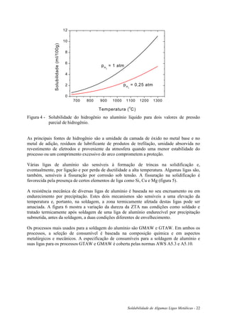 Soldabilidade de Algumas Ligas Metálicas - 22
700 800 900 1000 1100 1200 1300
0
2
4
6
8
10
12
pH2
= 0,25 atm
pH2
= 1 atm
Solubilidade(ml/100g)
Temperatura (
o
C)
Figura 4 - Solubilidade do hidrogênio no alumínio líquido para dois valores de pressão
parcial de hidrogênio.
As principais fontes de hidrogênio são a umidade da camada de óxido no metal base e no
metal de adição, resíduos de lubrificante de produtos de trefilação, umidade absorvida no
revestimento de eletrodos e proveniente da atmosfera quando uma menor estabilidade do
processo ou um comprimento excessivo do arco comprometem a proteção.
Várias ligas de alumínio são sensíveis à formação de trincas na solidificação e,
eventualmente, por ligação e por perda de ductilidade a alta temperatura. Algumas ligas são,
também, sensíveis à fissuração por corrosão sob tensão. A fissuração na solidificação é
favorecida pela presença de certos elementos de liga como Si, Cu e Mg (figura 5).
A resistência mecânica de diversas ligas de alumínio é baseada no seu encruamento ou em
endurecimento por precipitação. Estes dois mecanismos são sensíveis a uma elevação da
temperatura e, portanto, na soldagem, a zona termicamente afetada destas ligas pode ser
amaciada. A figura 6 mostra a variação da dureza da ZTA nas condições como soldado e
tratado termicamente após soldagem de uma liga de alumínio endurecível por precipitação
submetida, antes da soldagem, a duas condições diferentes de envelhecimento.
Os processos mais usados para a soldagem do alumínio são GMAW e GTAW. Em ambos os
processos, a seleção de consumível é baseada na composição química e em aspectos
metalúrgicos e mecânicos. A especificação de consumíveis para a soldagem de alumínio e
suas ligas para os processos GTAW e GMAW é coberta pelas normas AWS A5.3 e A5.10.
 