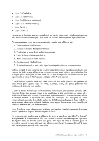 Soldabilidade de Algumas Ligas Metálicas - 25
 Ligas Cu-Zn (latão);
 Ligas Cu-Sn (bronze);
 Ligas Cu-Al (bronze aluminoso);
 Ligas Cu-Si (bronze silicoso);
 Ligas Cu-Ni; e
 Ligas Cu-Ni-Zn.
Novamente, a discussão aqui apresentada terá um caráter mais geral, voltada principalmente
para o cobre comercialmente puro, sem entrar em detalhes da soldagem de ligas específicas.
As propriedades do cobre que requerem atenção especial para soldagem são:
1. Elevada condutividade térmica.
2. Elevado coeficiente de expansão térmica.
3. Tendência a se tornar frágil a altas temperaturas.
4. Ponto de fusão relativamente baixo.
5. Baixa viscosidade do metal fundido.
6. Elevada condutividade elétrica.
7. Resistência mecânica, para várias ligas, baseada principalmente no encruamento.
Cobre é o metal de uso comercial de condutividade térmica mais elevada necessitando, para
controle da fusão na sua soldagem, de pré-aquecimentos ainda maiores que o alumínio. Por
exemplo, para a soldagem de uma junta de 12 mm de espessura, recomenda-se um pré-
aquecimento de cerca de 400ºC para a soldagem GMAW com argônio.
O coeficiente de expansão térmica do cobre é cerca de 50% maior que o do aço, podendo ser
ainda maior para algumas ligas de cobre, existindo, assim, um grande potencial para
problemas de distorção com o cobre.
O cobre e muitas de suas ligas são basicamente monofásicas, com estrutura cristalina CFC.
Diversas destas ligas podem perder a sua ductilidade a alta temperatura e, ainda, sofrer
problemas de fissuração a quente. Elementos de liga como arsênico, bismuto, estanho, selênio
e chumbo tendem a favorecer esta forma de fissuração. Na soldagem de cobre
comercialmente puro não desoxidado, a absorção de hidrogênio pela poça de fusão pode levar
à reação deste gás com inclusões de óxido de cobre, com a formação de água, a qual leva à
formação de trincas na ZTA destes materiais.
Ligas de cobre e zinco não devem ser soldadas a arco pois a elevada temperatura deste pode
levar à vaporização de parte do zinco na poça de fusão.
Os processos mais usados para a soldagem do cobre e suas ligas são GTAW e GMAW.
Soldagem GTAW é normalmente feita com corrente contínua e eletrodo negativo e proteção
de argônio, hélio ou misturas destes dois gases. Para ligas de cobre e alumínio, pode ser
necessário o uso de corrente alternada para a limpeza superficial. O processo GMAW é usado
para a soldagem de peças de maior espessura.
 