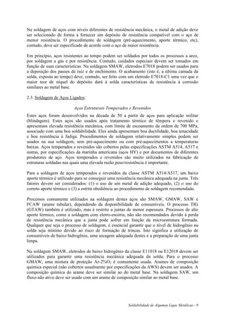 Soldabilidade de Algumas Ligas Metálicas - 9
Na soldagem de aços com níveis diferentes de resistência mecânica, o metal de adição deve
ser selecionado de forma a fornecer um depósito de resistência compatível com o aço de
menor resistência. O procedimento de soldagem (pré-aquecimento, aporte térmico, etc),
contudo, deve ser especificado de acordo com o aço de maior resistência.
Em princípio, aços resistentes ao tempo podem ser soldados por todos os processos a arco,
por soldagem a gás e por resistência. Contudo, cuidados especiais devem ser tomados em
função de suas características. Na soldagem SMAW, eletrodos E7018 podem ser usados para
a deposição dos passes de raiz e de enchimento. O acabamento (isto é, a última camada da
solda, exposta ao tempo) deve, contudo, ser feito com um eletrodo E7018-C1 uma vez que o
maior teor de níquel do depósito dará à solda características de resistência à corrosão
similares ao metal base.
2.3. Soldagem de Aços Ligados:
Aços Estruturais Temperados e Revenidos
Estes aços foram desenvolvidos na década de 50 a partir de aços para aplicação militar
(blindagem). Estes aços são usados após tratamento térmico de têmpera e revenido e
apresentam elevada resistência mecânica, com limite de escoamento da ordem de 700 MPa,
associado com uma boa soldabilidade. Eles ainda apresentam boa ductilidade, boa tenacidade
e boa resistência à fadiga. Procedimentos de soldagem relativamente simples podem ser
usados na sua soldagem, sem pré-aquecimento ou com pré-aquecimentos a temperaturas
baixas. Aços temperados e revenidos são cobertos pelas especificações ASTM A514, A517 e
outras, por especificações da marinha americana (aços HY) e por documentos de diferentes
produtores de aço. Aços temperados e revenidos são muito utilizados na fabricação de
estruturas soldadas nas quais uma elevada razão peso/resistência é importante.
Para a soldagem de aços temperados e revenidos da classe ASTM A514/A517, um baixo
aporte térmico é utilizado para se conseguir uma resistência mecânica adequada na junta. Três
fatores devem ser considerados: (1) o uso de um metal de adição adequado, (2) o uso do
correto aporte térmico e (3) a estrita obediência ao procedimento de soldagem recomendado.
Processos comumente utilizados na soldagem destes aços são SMAW, GMAW, SAW e
FCAW (arame tubular), dependendo da disponibilidade de consumíveis. O processo TIG
(GTAW) também é utilizado, mas é restrito a juntas de menor espessura. Processos de alto
aporte térmico, como a soldagem com eletro-escória, não são recomendados devido à perda
de resistência mecânica que a junta pode sofrer em função da microestrutura formada.
Qualquer que seja o processo de soldagem, é essencial garantir que o nível de hidrogênio na
solda seja mínimo devido ao risco de formação de trincas. Isto significa a utilização de
consumíveis de baixo hidrogênio, uma secagem adequada destes e a preparação de uma junta
limpa.
Na soldagem SMAW, eletrodos de baixo hidrogênio da classe E11018 ou E12018 devem ser
utilizados para garantir uma resistência mecânica adequada da solda. Para o processo
GMAW, uma mistura de proteção Ar-2%O2 é comumente usada. Arames de composição
química especial (não cobertos usualmente por especificações da AWS) devem ser usados. A
composição química do arame deve ser similar ao do metal base. Na soldagem SAW, um
fluxo não ativo deve ser usado com um arame de composição similar ao metal base.
 
