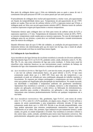 Soldabilidade de Algumas Ligas Metálicas - 11
Boa parte da soldagem destes aços é feita em tubulações para as quais o passe de raiz é
comumente feito pelo processo GTAW e os outros passes por um outro processo.
O procedimento de soldagem deve incluir pré-aquecimento e, muitas vezes, pós-aquecimento
em função da temperabilidade destes aços. Temperaturas de pré-aquecimento de até 370ºC
podem ser usadas. Para um teor de carbono inferior a 0,2% e espessura menor que 9,5mm, a
soldagem pode ser feita com um pré-aquecimento mínimo (40ºC). Maiores teores de carbono
e maiores espessuras exigem pré-aquecimento a maiores temperaturas.
Tratamento térmico após soldagem deve ser feito para teores de carbono acima de 0,2% e
espessuras superiores a 13 mm. Temperaturas de tratamento térmico variam de 620 a 705ºC,
as menores temperaturas sendo usadas para as menores espessuras. No caso de interrupção da
soldagem antes de seu término, a junta deve ser resfriada lentamente e tratada termicamente
antes do reinício da soldagem.
Quando diferentes tipos de aços Cr-Mo são soldados, as condições de pré-aquecimento e de
tratamento térmico são determinadas pelo aço de maior teor de liga, mas o metal de adição
pode ser selecionado com base no metal base menos ligado.
2.4. Soldagem de Aços Inoxidáveis:
Aços inoxidáveis são ligas ferrosas de excelente resistência à corrosão em diversos ambientes.
São basicamente ligas Fe-Cr ou Fe-Cr-Ni, podendo conter, ainda, elementos como C, N, Mo,
Mn, Nb, Ti, etc, seja como elementos de liga seja como residuais. A forma mais usual de
classificar estes materiais baseia-se na sua microestrutura usual, resultante do balanço de
elementos de liga e dos tratamentos térmicos e mecânicos aplicados, isto é:
(a) Aços inoxidáveis ferríticos: São ligas Fe-Cr, com teor de cromo, em geral, entre 11 e 30%
e um teor de carbono relativamente baixo, em geral inferior a 0,12%. O tipo mais
comumente usado deste aço é o AISI 430. Estes aços não são temperáveis e sua
granulação só pode ser refinada por uma combinação adequada de trabalho mecânico e
recozimento. Se expostos por tempos prolongados a temperaturas em torno de 500ºC,
estes aços podem ser fragilizados pela precipitação de intermetálicos. No estado recozido,
sua ductilidade e tenacidade à temperatura ambiente são geralmente satisfatórias.
Apresentam boa resistência à corrosão e à oxidação, inclusive a alta temperatura. São
usados em aplicações envolvendo o ácido nítrico, na fabricação de eletrodomésticos,
cubas, utensílios para cozinha e laboratórios, em aplicações a alta temperatura, etc.
Apresentam uma estrutura predominantemente ferrítica em qualquer temperatura até a
sua fusão.
(b) Aços inoxidáveis martensíticos: São, geralmente, ligas Fe-Cr-C, com teores de cromo
entre 11 e 18% e entre 0,1 e 0,5% (podendo, em alguns casos, chegar a 1%) de carbono e
capazes de serem austenitizadas a uma temperatura suficiente elevada. O tipo mais
comumente usado deste aço é o AISI 410. Devido à sua elevada temperabilidade, estas
ligas podem apresentar uma estrutura completamente martensítica mesmo após um
resfriamento ao ar calmo. São, portanto, ligas endurecíveis por tratamento térmico, sendo
usadas, em geral, no estado temperado e revenido. Sua resistência à corrosão é inferior a
dos outros tipos, sendo, contudo, satisfatória para meios mais fracamente corrosivos. São
particularmente adequados para aplicações que requerem elevada resistência mecânica,
 