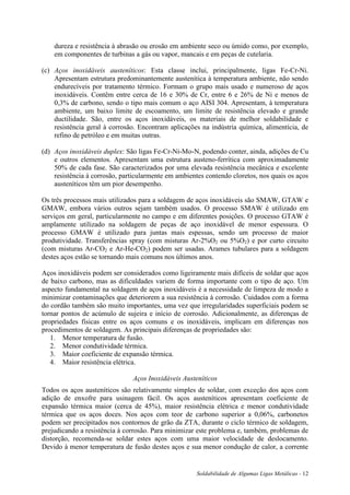 Soldabilidade de Algumas Ligas Metálicas - 12
dureza e resistência à abrasão ou erosão em ambiente seco ou úmido como, por exemplo,
em componentes de turbinas a gás ou vapor, mancais e em peças de cutelaria.
(c) Aços inoxidáveis austeníticos: Esta classe inclui, principalmente, ligas Fe-Cr-Ni.
Apresentam estrutura predominantemente austenítica à temperatura ambiente, não sendo
endurecíveis por tratamento térmico. Formam o grupo mais usado e numeroso de aços
inoxidáveis. Contêm entre cerca de 16 e 30% de Cr, entre 6 e 26% de Ni e menos de
0,3% de carbono, sendo o tipo mais comum o aço AISI 304. Apresentam, à temperatura
ambiente, um baixo limite de escoamento, um limite de resistência elevado e grande
ductilidade. São, entre os aços inoxidáveis, os materiais de melhor soldabilidade e
resistência geral à corrosão. Encontram aplicações na indústria química, alimentícia, de
refino de petróleo e em muitas outras.
(d) Aços inoxidáveis duplex: São ligas Fe-Cr-Ni-Mo-N, podendo conter, ainda, adições de Cu
e outros elementos. Apresentam uma estrutura austeno-ferrítica com aproximadamente
50% de cada fase. São caracterizados por uma elevada resistência mecânica e excelente
resistência à corrosão, particularmente em ambientes contendo cloretos, nos quais os aços
austeníticos têm um pior desempenho.
Os três processos mais utilizados para a soldagem de aços inoxidáveis são SMAW, GTAW e
GMAW, embora vários outros sejam também usados. O processo SMAW é utilizado em
serviços em geral, particularmente no campo e em diferentes posições. O processo GTAW é
amplamente utilizado na soldagem de peças de aço inoxidável de menor espessura. O
processo GMAW é utilizado para juntas mais espessas, sendo um processo de maior
produtividade. Transferências spray (com misturas Ar-2%O2 ou 5%O2) e por curto circuito
(com misturas Ar-CO2 e Ar-He-CO2) podem ser usadas. Arames tubulares para a soldagem
destes aços estão se tornando mais comuns nos últimos anos.
Aços inoxidáveis podem ser considerados como ligeiramente mais difíceis de soldar que aços
de baixo carbono, mas as dificuldades variem de forma importante com o tipo de aço. Um
aspecto fundamental na soldagem de aços inoxidáveis é a necessidade de limpeza de modo a
minimizar contaminações que deteriorem a sua resistência à corrosão. Cuidados com a forma
do cordão também são muito importantes, uma vez que irregularidades superficiais podem se
tornar pontos de acúmulo de sujeira e início de corrosão. Adicionalmente, as diferenças de
propriedades físicas entre os aços comuns e os inoxidáveis, implicam em diferenças nos
procedimentos de soldagem. As principais diferenças de propriedades são:
1. Menor temperatura de fusão.
2. Menor condutividade térmica.
3. Maior coeficiente de expansão térmica.
4. Maior resistência elétrica.
Aços Inoxidáveis Austeníticos
Todos os aços austeníticos são relativamente simples de soldar, com exceção dos aços com
adição de enxofre para usinagem fácil. Os aços austeníticos apresentam coeficiente de
expansão térmica maior (cerca de 45%), maior resistência elétrica e menor condutividade
térmica que os aços doces. Nos aços com teor de carbono superior a 0,06%, carbonetos
podem ser precipitados nos contornos de grão da ZTA, durante o ciclo térmico de soldagem,
prejudicando a resistência à corrosão. Para minimizar este problema e, também, problemas de
distorção, recomenda-se soldar estes aços com uma maior velocidade de deslocamento.
Devido à menor temperatura de fusão destes aços e sua menor condução de calor, a corrente
 
