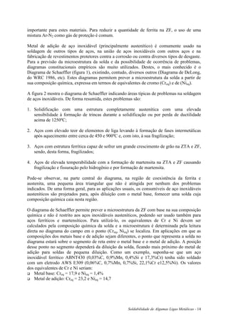 Soldabilidade de Algumas Ligas Metálicas - 14
importante para estes materiais. Para reduzir a quantidade de ferrita na ZF, o uso de uma
mistura Ar-N2 como gás de proteção é comum.
Metal de adição de aço inoxidável (principalmente austenítico) é comumente usado na
soldagem de outros tipos de aços, na união de aços inoxidáveis com outros aços e na
fabricação de revestimentos protetores contra a corrosão ou contra diversos tipos de desgaste.
Para a previsão da microestrutura da solda e da possibilidade de ocorrência de problemas,
diagramas constitucionais empíricos são muito utilizados. Destes, o mais conhecido é o
Diagrama de Schaeffler (figura 1), existindo, contudo, diversos outros (Diagrama de DeLong,
do WRC 1986, etc). Estes diagramas permitem prever a microestrutura da solda a partir de
sua composição química, expressa em termos de equivalentes de cromo (Creq) e de (Nieq).
A figura 2 mostra o diagrama de Schaeffler indicando áreas típicas de problemas na soldagem
de aços inoxidáveis. De forma resumida, estes problemas são:
1. Solidificação com uma estrutura completamente austenítica com uma elevada
sensibilidade à formação de trincas durante a solidificação ou por perda de ductilidade
acima de 1250ºC;
2. Aços com elevado teor de elementos de liga levando à formação de fases intermetálicas
após aquecimento entre cerca de 450 e 900ºC e, com isto, à sua fragilização;
3. Aços com estrutura ferrítica capaz de sofrer um grande crescimento de grão na ZTA e ZF,
sendo, desta forma, fragilizados;
4. Aços de elevada temperabilidade com a formação de martensita na ZTA e ZF causando
fragilização e fissuração pelo hidrogênio e por formação de martensita.
Pode-se observar, na parte central do diagrama, na região de coexistência da ferrita e
austenita, uma pequena área triangular que não é atingida por nenhum dos problemas
indicados. De uma forma geral, para as aplicações usuais, os consumíveis de aço inoxidáveis
austeníticos são projetados para, após diluição com o metal base, fornecer uma solda cuja
composição química caia nesta região.
O diagrama de Schaeffler permite prever a microestrutura da ZF com base na sua composição
química e não é restrito aos aços inoxidáveis austeníticos, podendo ser usado também para
aços ferríticos e martensíticos. Para utilizá-lo, os equivalentes de Cr e Ni devem ser
calculados pela composição química da solda e a microestrutura é determinada pela leitura
direta no diagrama do campo em o ponto (Creq, Nieq) se localiza. Em aplicações em que as
composições dos metais base e de adição sejam diferentes, o ponto que representa a solda no
diagrama estará sobre o segmento de reta entre o metal base e o metal de adição. A posição
desse ponto no segmento dependerá da diluição da solda, ficando mais próximo do metal de
adição para soldas de pequena diluição. Como um exemplo, suponha-se que um aço
inoxidável ferrítico ABNT430 (0,03%C, 0,9%Mn, 0,4%Si e 17,3%Cr) tenha sido soldado
com um eletrodo AWS E309 (0,06%C, 0,7%Mn, 0,7%Si, 22,1%Cr e12,5%Ni). Os valores
dos equivalentes de Cr e Ní seriam:
 Metal base: Creq = 17,9 e Nieq = 1,4%
 Metal de adição: Creq = 23,2 e Nieq = 14,7
 