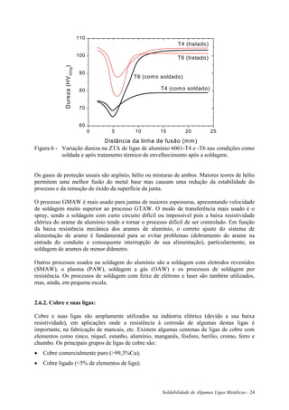 Soldabilidade de Algumas Ligas Metálicas - 24
0 5 10 15 20 25
60
70
80
90
100
110
T4 (tratado)
T6 (tratado)
T6 (como soldado)
T4 (como soldado)
Dureza(HV500g
)
Distância da linha de fusão (mm)
Figura 6 - Variação dureza na ZTA de ligas de alumínio 6061-T4 e -T6 nas condições como
soldada e após tratamento térmico de envelhecimento após a soldagem.
Os gases de proteção usuais são argônio, hélio ou misturas de ambos. Maiores teores de hélio
permitem uma melhor fusão do metal base mas causam uma redução da estabilidade do
processo e da remoção de óxido da superfície da junta.
O processo GMAW é mais usado para juntas de maiores espessuras, apresentando velocidade
de soldagem muito superior ao processo GTAW. O modo de transferência mais usado é o
spray, sendo a soldagem com curto circuito difícil ou impossível pois a baixa resistividade
elétrica do arame de alumínio tende a tornar o processo difícil de ser controlado. Em função
da baixa resistência mecânica dos arames de alumínio, o correto ajuste do sistema de
alimentação de arame é fundamental para se evitar problemas (dobramento do arame na
entrada do conduíte e consequente interrupção de sua alimentação), particularmente, na
soldagem de arames de menor diâmetro.
Outros processos usados na soldagem do alumínio são a soldagem com eletrodos revestidos
(SMAW), o plasma (PAW), soldagem a gás (OAW) e os processos de soldagem por
resistência. Os processos de soldagem com feixe de elétrons e laser são também utilizados,
mas, ainda, em pequena escala.
2.6.2. Cobre e suas ligas:
Cobre e suas ligas são amplamente utilizados na indústria elétrica (devido a sua baixa
resistividade), em aplicações onde a resistência à corrosão de algumas destas ligas é
importante, na fabricação de mancais, etc. Existem algumas centenas de ligas de cobre com
elementos como zinco, níquel, estanho, alumínio, manganês, fósforo, berílio, cromo, ferro e
chumbo. Os principais grupos de ligas de cobre são:
 Cobre comercialmente puro (>99,3%Cu);
 Cobre ligado (<5% de elementos de liga);
 