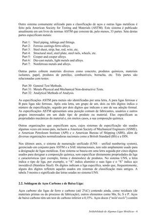 Soldabilidade de Algumas Ligas Metálicas - 4
Outro sistema comumente utilizado para a classificação de aços e outras ligas metálicas é
feito pela American Society for Testing and Materials (ASTM). Este sistema é publicado
anualmente em um livro de normas ASTM que consiste de, pelo menos, 33 partes. Sete destas
partes especificam metais:
Part 1: Steel piping, tubings and fittings.
Part 2: Ferrous castings-ferro-alloys.
Part 3: Steel sheet, strip, bar, rod, wire, etc.
Part 4: Structural steel, steel plate, steel rails, wheels, etc.
Part 5: Cooper and cooper alloys.
Part 6: Die-cast metals, light metals and alloys.
Part 7: Nonferrous metals and alloys.
Outras partes cobrem materiais diversos como concreto, produtos químicos, materiais
isolantes, papel, produtos de petróleo, combustíveis, borracha, etc. Três partes são
relacionadas com testes:
Part 30: General Test Methods.
Part 31: Metals-Physical and Mechanical Non-destructive Tests.
Part 32: Analytical Methods of Analysis.
As especificações ASTM para metais são identificadas por uma letra, A para ligas ferrosas e
B para ligas não ferrosas. Após esta letra, um grupo de um, dois ou três dígitos indica o
número da especificação, seguido por dois dígitos que indicam o ano de sua adoção formal.
As especificações ASTM apresentam uma posição comum de fabricantes, usuários e outros
grupos interessados em um dado tipo de produto ou material. Elas especificam as
propriedades mecânicas do material e, em muitos casos, a sua composição química.
Outras organizações que especificam aços, cujos sistemas de especificação são usados
algumas vezes em nosso país, incluem a American Society of Mechanical Engineers (ASME),
o American Petroleum Institute (API) e o American Bureau of Shipping (ABS), além de
diversas organizações normalizadoras nacionais como a British Standard (BS) e a DIN.
Nos últimos anos, o sistema de numeração unificado (UNS – unified numbering system),
gerenciado em conjunto para ASTM e a SAE internacionais, tem sido amplamente usado para
a designação de ligas metálicas. Este sistema se baseia em uma letra seguida por cinco dígitos
usados para designar a composição química, sem especificar diretamente propriedades da liga
e características (por exemplo, forma e dimensões) de produtos. No sistema UNS, a letra
indica o tipo de liga, por exemplo, o “A” indica alumínio e suas ligas e o “S” indica aço
inoxidável (Stainless Steel). Os dígitos indicam a liga específica, sendo que, frequentemente,
alguns dos dígitos refletem aqueles usados em sistemas de classificação mais antigos. A
tabela 3 mostra o significado das letras usadas no sistema UNS.
2.2. Soldagem de Aços Carbono e de Baixa Liga:
Aços carbono são ligas de ferro e carbono (até 2%C) contendo ainda, como residuais (de
materiais primas ou do processo de fabricação), outros elementos como Mn, Si, S e P. Aços
de baixo carbono têm um teor de carbono inferior a 0,15%. Aços doces (“mild steels”) contêm
 