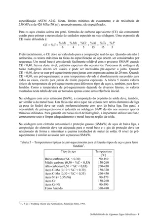 Soldabilidade de Algumas Ligas Metálicas - 8
especificação ASTM A242. Nesta, limites mínimos de escoamento e de resistência de
350 MPa e de 420 MPa (70 ksi), respectivamente, são especificados.
Para os aços citados acima em geral, fórmulas de carbono equivalente (CE) são comumente
usadas para estimar a necessidade de cuidados especiais na sua soldagem. Uma expressão de
CE muito difundida é:
CE C
Mn Mo Cr Ni Cu P
      %
% % % % % %
6 4 5 15 15 3
Preferencialmente, o CE deve ser calculado para a composição real do aço. Quando esta não é
conhecida, os teores máximos na faixa da especificação do aço devem ser considerados por
segurança. Um metal base é considerado facilmente soldável com o processo SMAW quando
CE < 0,40. Acima deste nível, cuidados especiais são necessários. Processos de soldagem de
baixo hidrogênio devem ser usados e pode ser necessário pré-aquecer a junta. Quando
CE > 0,60, deve-se usar pré-aquecimento para juntas com espessura acima de 20 mm. Quando
CE > 0,90, um pré-aquecimento a uma temperatura elevada é absolutamente necessário para
todos os casos, exceto para juntas de muito pequena espessura. A tabela 5 mostra valores
típicos de temperatura de pré-aquecimento para diferentes tipos de aços e, também, para ferro
fundido. Como a temperatura de pré-aquecimento depende de diversos fatores, os valores
mostrados nesta tabela devem ser tomados apenas como uma referência inicial.
Na soldagem com arco submerso (SAW), a composição do depósito de solda deve, também,
ser similar a do metal base. Um fluxo não ativo (que não coloca nem retira elementos de liga
da poça de fusão) deve ser usado preferencialmente com aços de baixa liga. Em geral, a
necessidade de pré-aquecimento é reduzida na soldagem SAW devido aos maiores aportes
térmicos utilizados. Para garantir um baixo nível de hidrogênio, é importante utilizar um fluxo
corretamente seco e limpar adequadamente o metal base na região da solda.
Na soldagem com eletrodo consumível e proteção gasosa (GMAW) de aços de baixa liga, a
composição do eletrodo deve ser adequada para o metal base e o gás de proteção deve ser
selecionado de forma a minimizar a queima (oxidação) do metal de solda. O nível de pré-
aquecimento é similar ao usado com o processo SMAW.
Tabela 5 – Temperaturas típicas de pré-aquecimento para diferentes tipos de aço e para ferro
fundido1
.
Tipo de aço Temperatura
(o
C)
Baixo carbono (%C < 0,30)
Médio carbono (0,30 < %C < 0,55)
Alto carbono (0,50 < %C < 0,83)
Aços C-Mo (0,10 < %C < 0,30)
Aços C-Mo (0,30 < %C < 0,35)
Aços Ni (< 3,5%Ni)
Aços Cr
Aços Cr-Ni
Ferro fundido
90-150
150-260
260-430
150-320
260-430
90-370
150-260
90-590
370-480
1
TC 9-237, Welding Theory and Application, American Army, 1993.
 