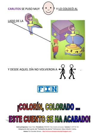 CARLITOS SE PUSO MUY                                                  Y LO COLOCÓ AL


LADO DE LA




Y DESDE AQUEL DÍA NO VOLVIERON A                                                                              .




                                       FIN




     Autor pictogramas: Sergio Palao Procedencia: ARASAAC http://catedu.es/arasaac/ Licencia: CC (BY-NC-SA)
        Adaptación del cuento del “Soldadito de plomo” Ed.Everest. Educ.Infantil. 3 años.
                Autora: Puri González Serrano http://mirinconcitoespecialaulapt.blogspot.com/
 