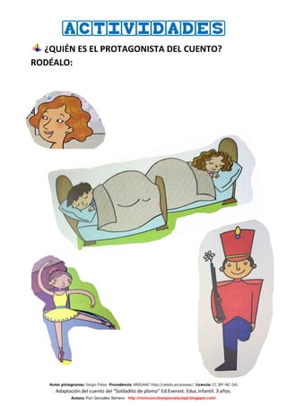 ACTIVIDADES
  ¿QUIÉN ES EL PROTAGONISTA DEL CUENTO?
RODÉALO:




   Autor pictogramas: Sergio Palao Procedencia: ARASAAC http://catedu.es/arasaac/ Licencia: CC (BY-NC-SA)
      Adaptación del cuento del “Soldadito de plomo” Ed.Everest. Educ.Infantil. 3 años.
              Autora: Puri González Serrano http://mirinconcitoespecialaulapt.blogspot.com/
 