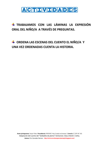 ACTIVIDADES


  TRABAJAMOS CON LAS LÁMINAS LA EXPRESIÓN
ORAL DEL NIÑO/A A TRAVÉS DE PREGUNTAS.


  ORDENA LAS ESCENAS DEL CUENTO EL NIÑO/A Y
UNA VEZ ORDENADAS CUENTA LA HISTORIA.




   Autor pictogramas: Sergio Palao Procedencia: ARASAAC http://catedu.es/arasaac/ Licencia: CC (BY-NC-SA)
      Adaptación del cuento del “Soldadito de plomo” Ed.Everest. Educ.Infantil. 3 años.
              Autora: Puri González Serrano http://mirinconcitoespecialaulapt.blogspot.com/
 
