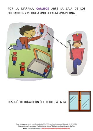 POR LA MAÑANA, CARLITOS ABRE LA CAJA DE LOS
SOLDADITOS Y VE QUE A UNO LE FALTA UNA PIERNA,




DESPUÉS DE JUGAR CON ÉL LO COLOCA EN LA




     Autor pictogramas: Sergio Palao Procedencia: ARASAAC http://catedu.es/arasaac/ Licencia: CC (BY-NC-SA)
        Adaptación del cuento del “Soldadito de plomo” Ed.Everest. Educ.Infantil. 3 años.
                Autora: Puri González Serrano http://mirinconcitoespecialaulapt.blogspot.com/
 