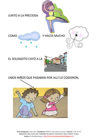 JUNTO A LA PRECIOSA




COMO                                         Y HACÍA MUCHO




EL SOLDADITO CAYÓ A LA




UNOS NIÑOS QUE PASABAN POR ALLÍ LO COGIERON,




     Autor pictogramas: Sergio Palao Procedencia: ARASAAC http://catedu.es/arasaac/ Licencia: CC (BY-NC-SA)
        Adaptación del cuento del “Soldadito de plomo” Ed.Everest. Educ.Infantil. 3 años.
                Autora: Puri González Serrano http://mirinconcitoespecialaulapt.blogspot.com/
 