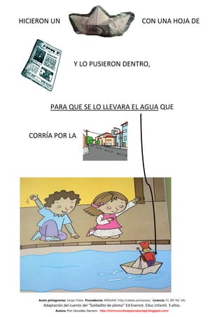HICIERON UN                                                                 CON UNA HOJA DE




                             Y LO PUSIERON DENTRO,




             PARA QUE SE LO LLEVARA EL AGUA QUE


  CORRÍA POR LA




     Autor pictogramas: Sergio Palao Procedencia: ARASAAC http://catedu.es/arasaac/ Licencia: CC (BY-NC-SA)
        Adaptación del cuento del “Soldadito de plomo” Ed.Everest. Educ.Infantil. 3 años.
                Autora: Puri González Serrano http://mirinconcitoespecialaulapt.blogspot.com/
 
