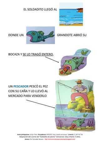 EL SOLDADITO LLEGÓ AL




DONDE UN                                                          GRANDOTE ABRIÓ SU




BOCAZA Y SE LO TRAGÓ ENTERO,




UN PESCADOR PESCÓ EL PEZ
CON SU CAÑA Y LO LLEVÓ AL
MERCADO PARA VENDERLO




     Autor pictogramas: Sergio Palao Procedencia: ARASAAC http://catedu.es/arasaac/ Licencia: CC (BY-NC-SA)
        Adaptación del cuento del “Soldadito de plomo” Ed.Everest. Educ.Infantil. 3 años.
                Autora: Puri González Serrano http://mirinconcitoespecialaulapt.blogspot.com/
 