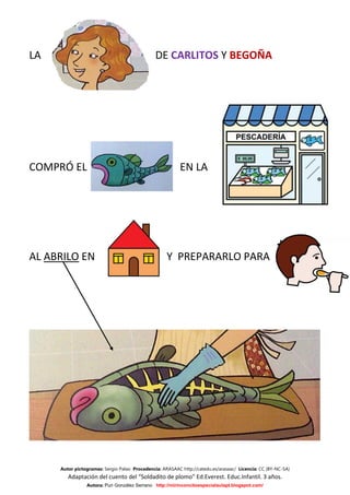 LA                                             DE CARLITOS Y BEGOÑA




COMPRÓ EL                                                 EN LA




AL ABRILO EN                                        Y PREPARARLO PARA




     Autor pictogramas: Sergio Palao Procedencia: ARASAAC http://catedu.es/arasaac/ Licencia: CC (BY-NC-SA)
        Adaptación del cuento del “Soldadito de plomo” Ed.Everest. Educ.Infantil. 3 años.
                Autora: Puri González Serrano http://mirinconcitoespecialaulapt.blogspot.com/
 
