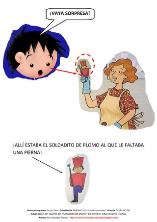 ¡VAYA SORPRESA!




¡ALLÍ ESTABA EL SOLDADITO DE PLOMO AL QUE LE FALTABA
UNA PIERNA!




     Autor pictogramas: Sergio Palao Procedencia: ARASAAC http://catedu.es/arasaac/ Licencia: CC (BY-NC-SA)
        Adaptación del cuento del “Soldadito de plomo” Ed.Everest. Educ.Infantil. 3 años.
                Autora: Puri González Serrano http://mirinconcitoespecialaulapt.blogspot.com/
 