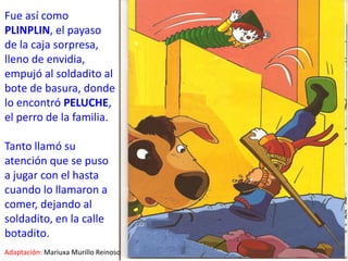 Fue así como PLINPLIN, el payaso de la caja sorpresa, lleno de envidia, empujó al soldadito al bote de basura, donde lo encontró PELUCHE, el perro de la familia.Tanto llamó su atención que se puso a jugar con el hasta cuando lo llamaron a comer, dejando al soldadito, en la calle botadito.Adaptación:Mariuxa Murillo Reinoso