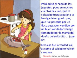 Pero quiso el hada de los juguetes, pues en muchos cuentos hay una, que el soldadito fuera a parar a la barriga de un gordo pez, que fue pescado por un flaco pescador, vendido por un buen vendedor y luego comprado por la mamá del dueño del soldadito…. ¡que lío! Pero esa fue la verdad, así es como el soldadito volvió a su casa.Adaptación:Mariuxa Murillo Reinoso