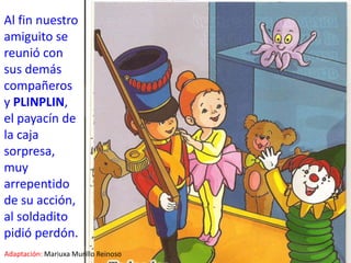 Al fin nuestro amiguito se reunió con sus demás compañeros y PLINPLIN, el payacín de la caja sorpresa, muy arrepentido de su acción, al soldadito pidió perdón.Adaptación:Mariuxa Murillo Reinoso